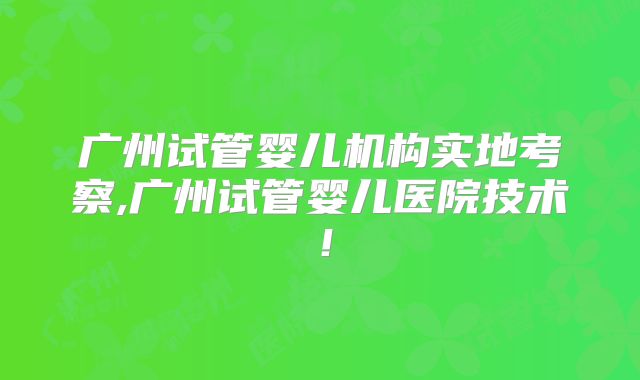 广州试管婴儿机构实地考察,广州试管婴儿医院技术！