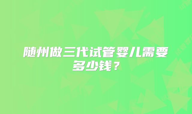 随州做三代试管婴儿需要多少钱？