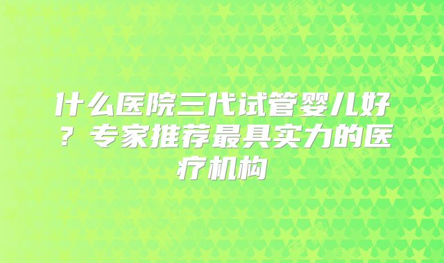什么医院三代试管婴儿好？专家推荐最具实力的医疗机构