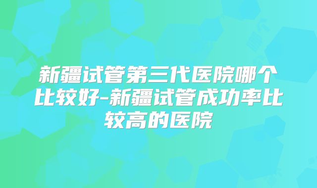 新疆试管第三代医院哪个比较好-新疆试管成功率比较高的医院