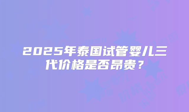 2025年泰国试管婴儿三代价格是否昂贵？