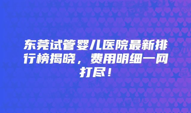 东莞试管婴儿医院最新排行榜揭晓，费用明细一网打尽！