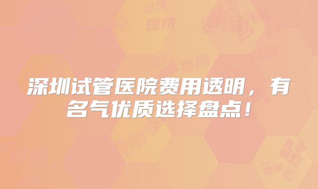 深圳试管医院费用透明，有名气优质选择盘点！