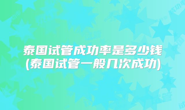 泰国试管成功率是多少钱(泰国试管一般几次成功)