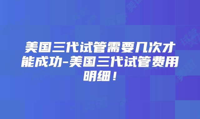 美国三代试管需要几次才能成功-美国三代试管费用明细！
