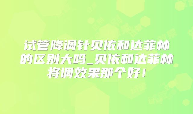 试管降调针贝依和达菲林的区别大吗_贝依和达菲林将调效果那个好！