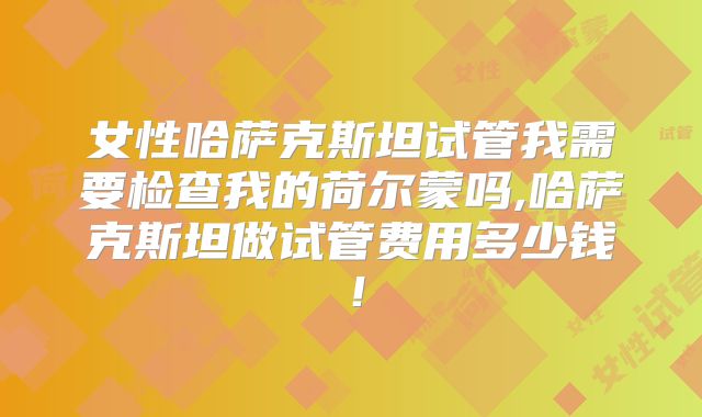 女性哈萨克斯坦试管我需要检查我的荷尔蒙吗,哈萨克斯坦做试管费用多少钱！