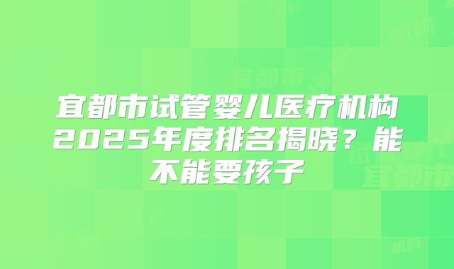 宜都市试管婴儿医疗机构2025年度排名揭晓?能不能要孩子