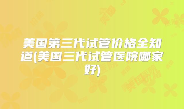 美国第三代试管价格全知道(美国三代试管医院哪家好)