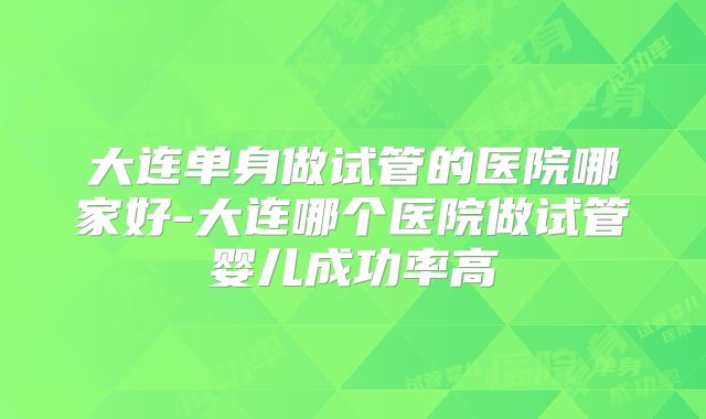 大连单身做试管的医院哪家好-大连哪个医院做试管婴儿成功率高