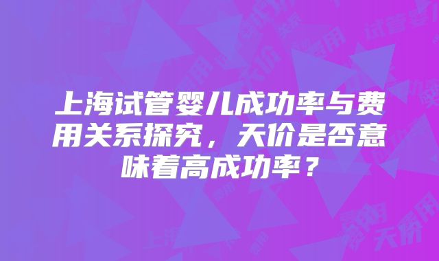 上海试管婴儿成功率与费用关系探究，天价是否意味着高成功率？
