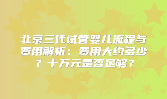 北京三代试管婴儿流程与费用解析:费用大约多少?十万元是否足够?