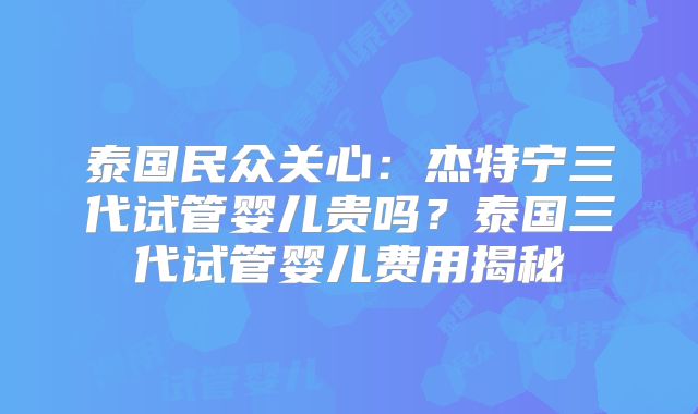 泰国民众关心：杰特宁三代试管婴儿贵吗？泰国三代试管婴儿费用揭秘