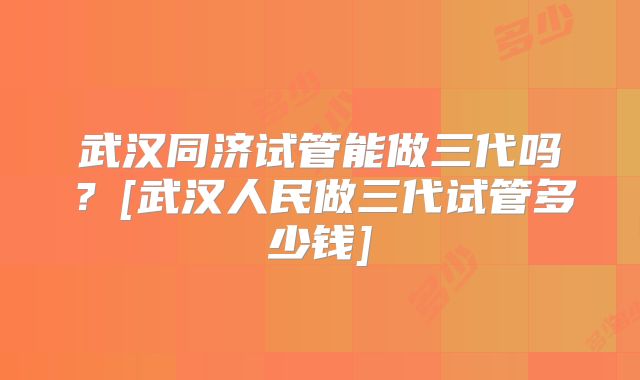 武汉同济试管能做三代吗？[武汉人民做三代试管多少钱]