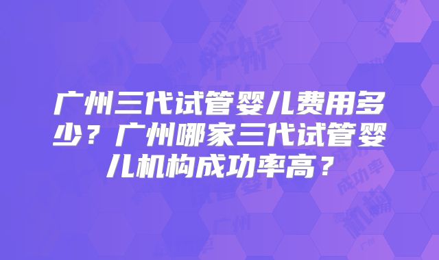 广州三代试管婴儿费用多少？广州哪家三代试管婴儿机构成功率高？