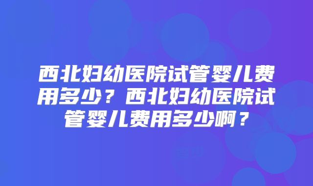 西北妇幼医院试管婴儿费用多少?西北妇幼医院试管婴儿费用多少啊?