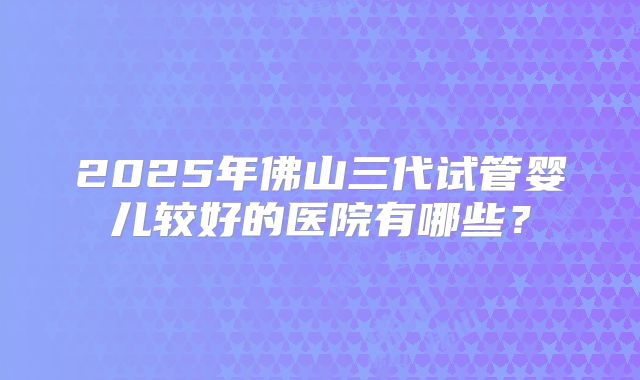 2025年佛山三代试管婴儿较好的医院有哪些？