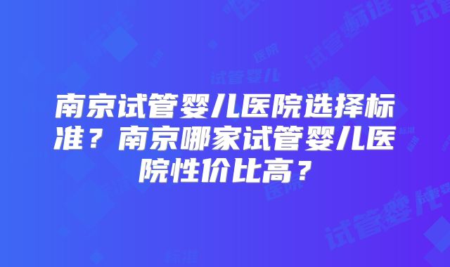 南京试管婴儿医院选择标准？南京哪家试管婴儿医院性价比高？