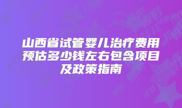 山西省试管婴儿治疗费用预估多少钱左右包含项目及政策指南
