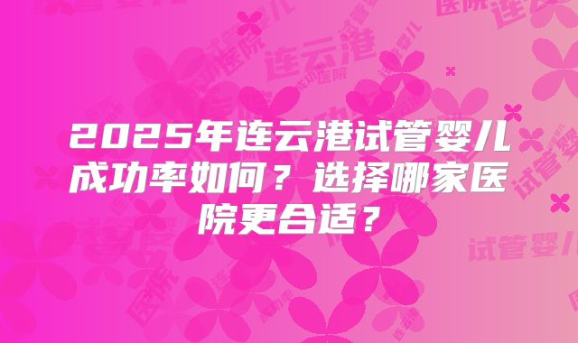 2025年连云港试管婴儿成功率如何?选择哪家医院更合适?