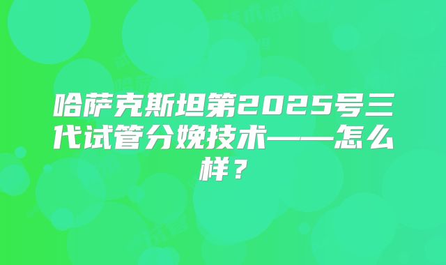 哈萨克斯坦第2025号三代试管分娩技术——怎么样？