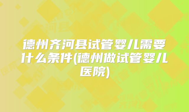 德州齐河县试管婴儿需要什么条件(德州做试管婴儿医院)