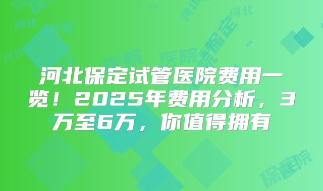 河北保定试管医院费用一览!2025年费用分析,3万至6万,你值得拥有