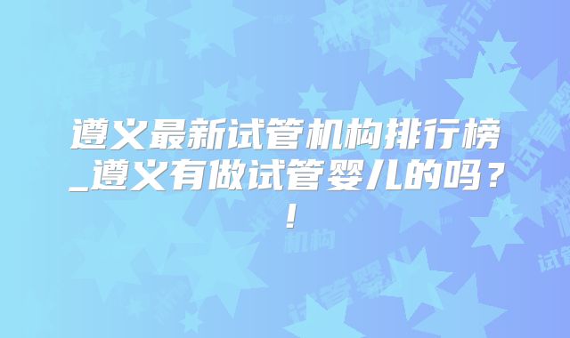 遵义最新试管机构排行榜_遵义有做试管婴儿的吗？！