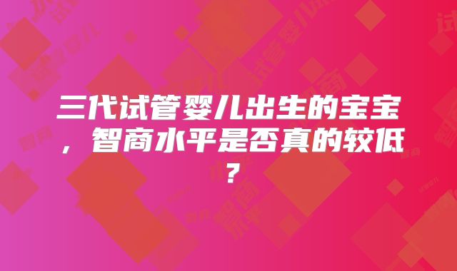 三代试管婴儿出生的宝宝，智商水平是否真的较低？
