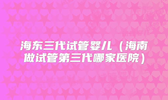 海东三代试管婴儿（海南做试管第三代哪家医院）