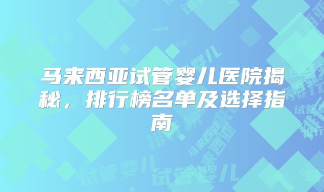 马来西亚试管婴儿医院揭秘，排行榜名单及选择指南
