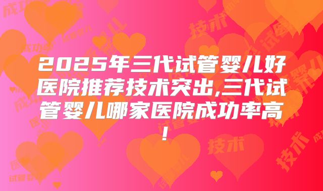 2025年三代试管婴儿好医院推荐技术突出,三代试管婴儿哪家医院成功率高!