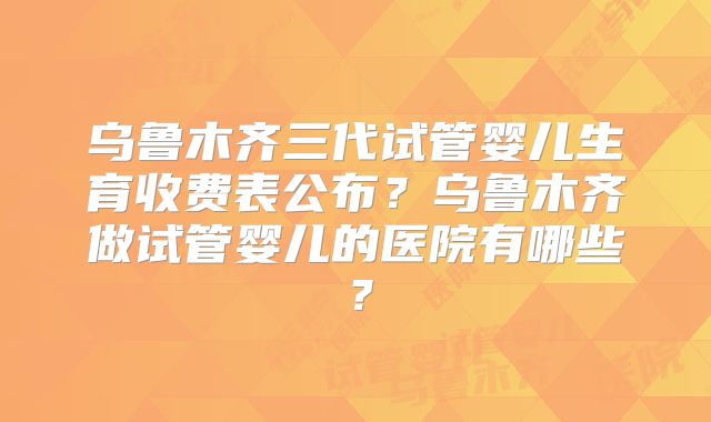 乌鲁木齐三代试管婴儿生育收费表公布？乌鲁木齐做试管婴儿的医院有哪些？