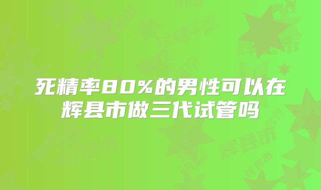 死精率80%的男性可以在辉县市做三代试管吗