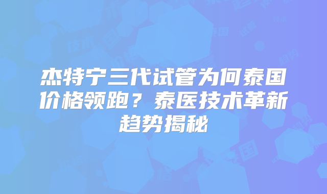 杰特宁三代试管为何泰国价格领跑？泰医技术革新趋势揭秘