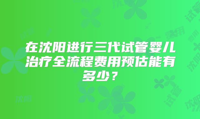 在沈阳进行三代试管婴儿治疗全流程费用预估能有多少？