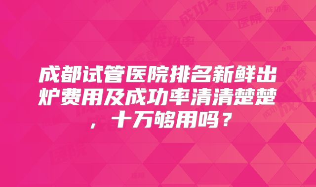 成都试管医院排名新鲜出炉费用及成功率清清楚楚，十万够用吗？