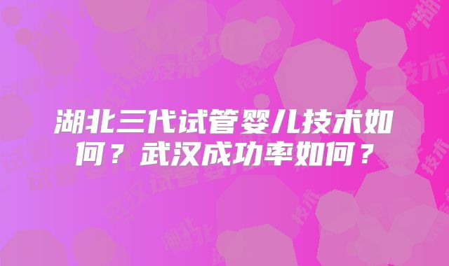 湖北三代试管婴儿技术如何？武汉成功率如何？