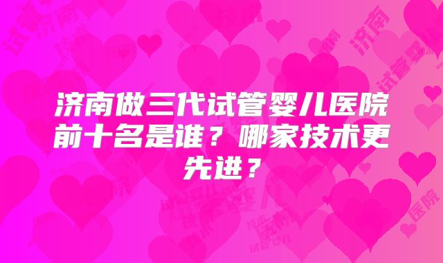 济南做三代试管婴儿医院前十名是谁？哪家技术更先进？