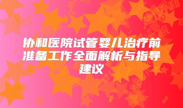 协和医院试管婴儿治疗前准备工作全面解析与指导建议