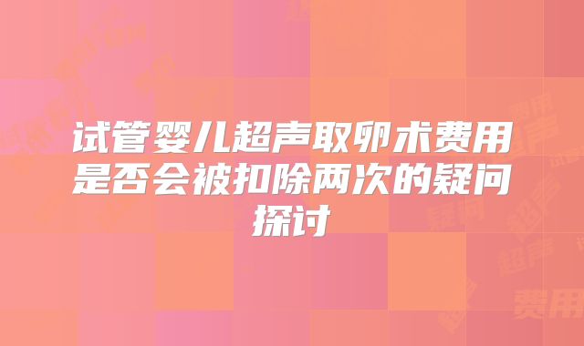 试管婴儿超声取卵术费用是否会被扣除两次的疑问探讨