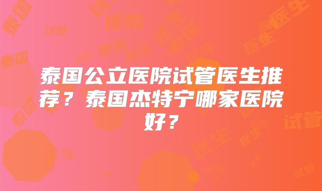 泰国公立医院试管医生推荐？泰国杰特宁哪家医院好？