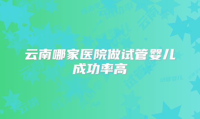 云南哪家医院做试管婴儿成功率高