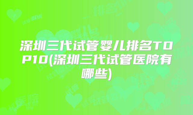 深圳三代试管婴儿排名TOP10(深圳三代试管医院有哪些)