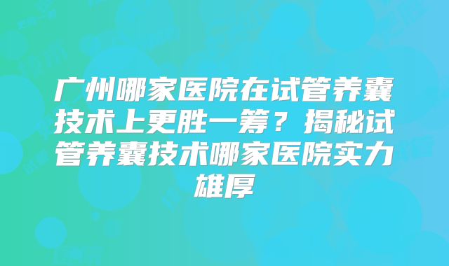 广州哪家医院在试管养囊技术上更胜一筹?揭秘试管养囊技术哪家医院实力雄厚