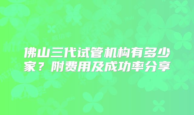 佛山三代试管机构有多少家？附费用及成功率分享