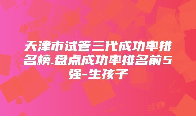 天津市试管三代成功率排名榜.盘点成功率排名前5强-生孩子