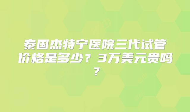 泰国杰特宁医院三代试管价格是多少？3万美元贵吗？