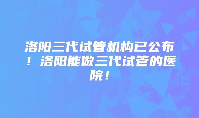洛阳三代试管机构已公布！洛阳能做三代试管的医院！