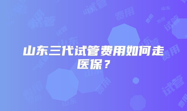 山东三代试管费用如何走医保？